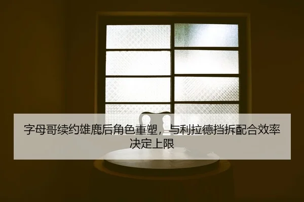 字母哥续约雄鹿后角色重塑，与利拉德挡拆配合效率决定上限