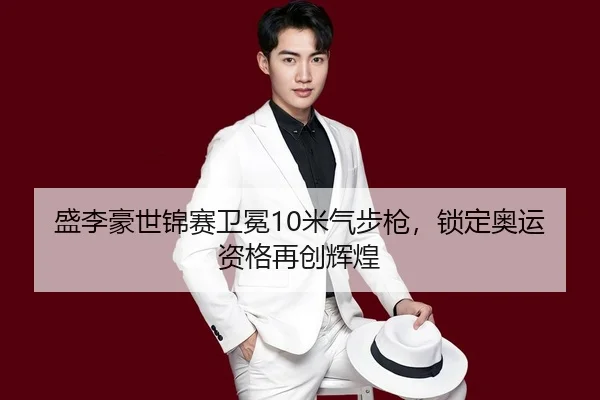 盛李豪世锦赛卫冕10米气步枪，锁定奥运资格再创辉煌